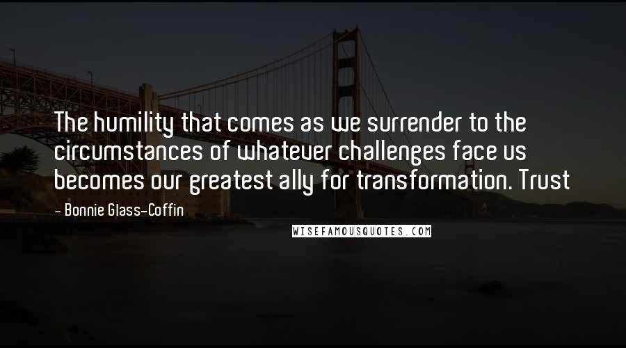 Bonnie Glass-Coffin Quotes: The humility that comes as we surrender to the circumstances of whatever challenges face us becomes our greatest ally for transformation. Trust