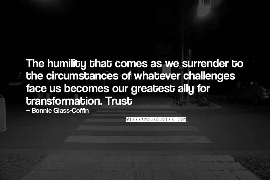 Bonnie Glass-Coffin Quotes: The humility that comes as we surrender to the circumstances of whatever challenges face us becomes our greatest ally for transformation. Trust