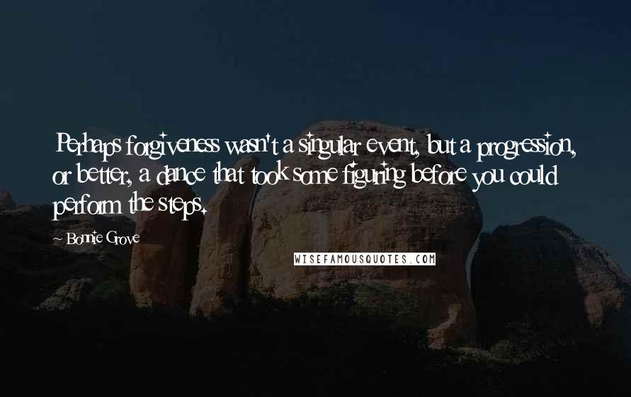 Bonnie Grove Quotes: Perhaps forgiveness wasn't a singular event, but a progression, or better, a dance that took some figuring before you could perform the steps.
