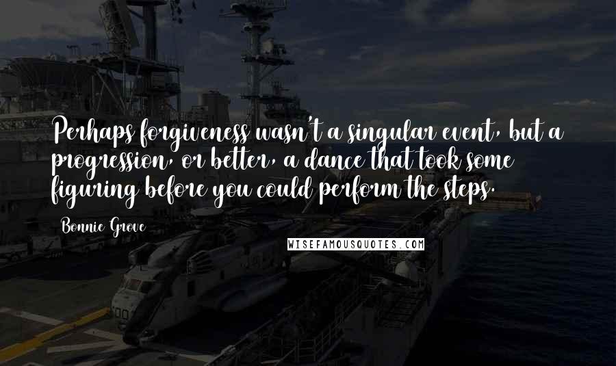 Bonnie Grove Quotes: Perhaps forgiveness wasn't a singular event, but a progression, or better, a dance that took some figuring before you could perform the steps.