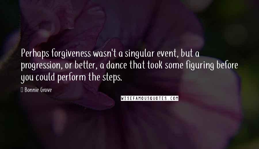 Bonnie Grove Quotes: Perhaps forgiveness wasn't a singular event, but a progression, or better, a dance that took some figuring before you could perform the steps.