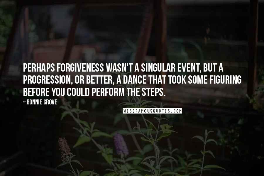 Bonnie Grove Quotes: Perhaps forgiveness wasn't a singular event, but a progression, or better, a dance that took some figuring before you could perform the steps.