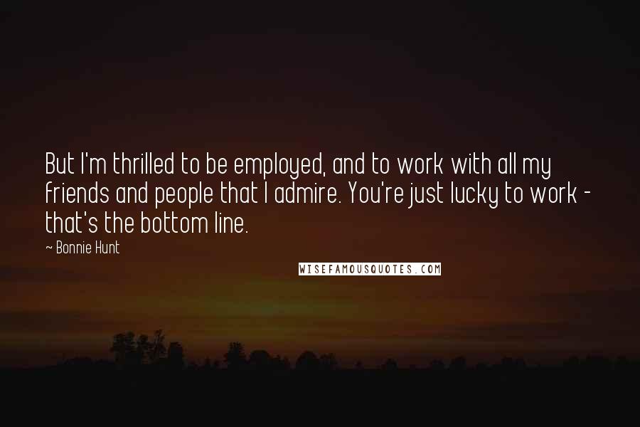 Bonnie Hunt Quotes: But I'm thrilled to be employed, and to work with all my friends and people that I admire. You're just lucky to work - that's the bottom line.