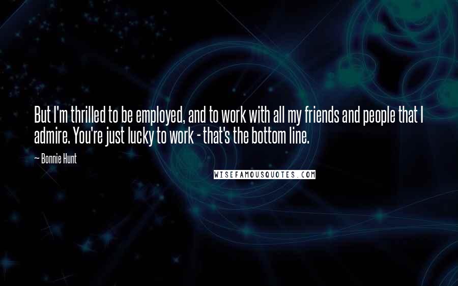 Bonnie Hunt Quotes: But I'm thrilled to be employed, and to work with all my friends and people that I admire. You're just lucky to work - that's the bottom line.