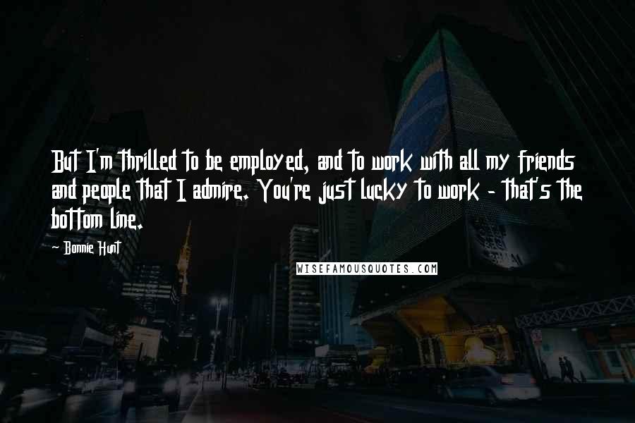 Bonnie Hunt Quotes: But I'm thrilled to be employed, and to work with all my friends and people that I admire. You're just lucky to work - that's the bottom line.