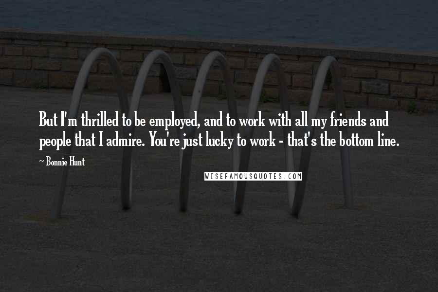Bonnie Hunt Quotes: But I'm thrilled to be employed, and to work with all my friends and people that I admire. You're just lucky to work - that's the bottom line.