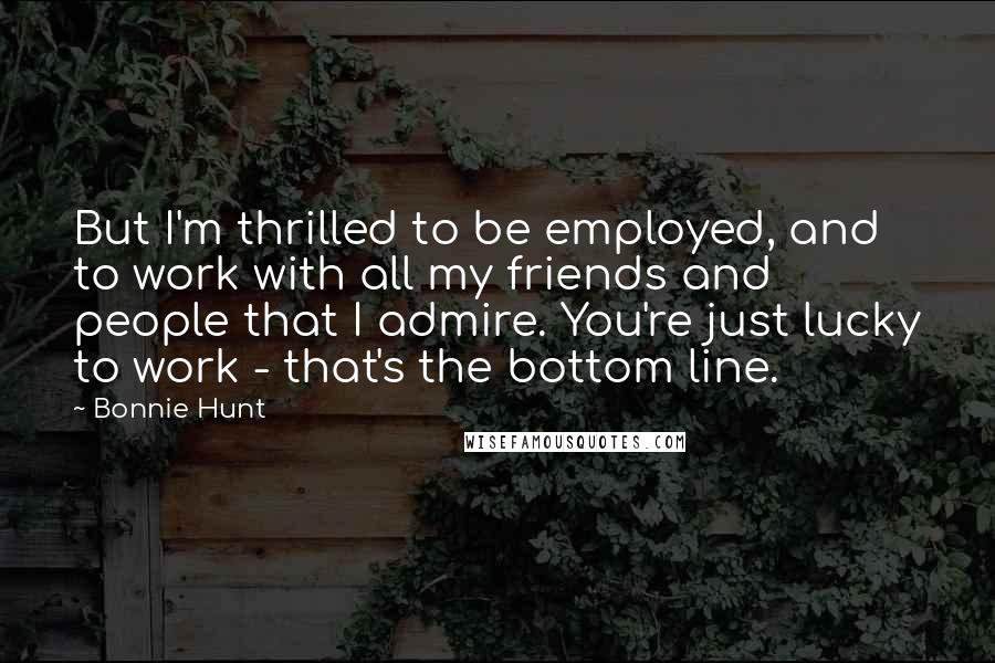 Bonnie Hunt Quotes: But I'm thrilled to be employed, and to work with all my friends and people that I admire. You're just lucky to work - that's the bottom line.