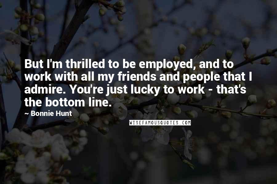 Bonnie Hunt Quotes: But I'm thrilled to be employed, and to work with all my friends and people that I admire. You're just lucky to work - that's the bottom line.