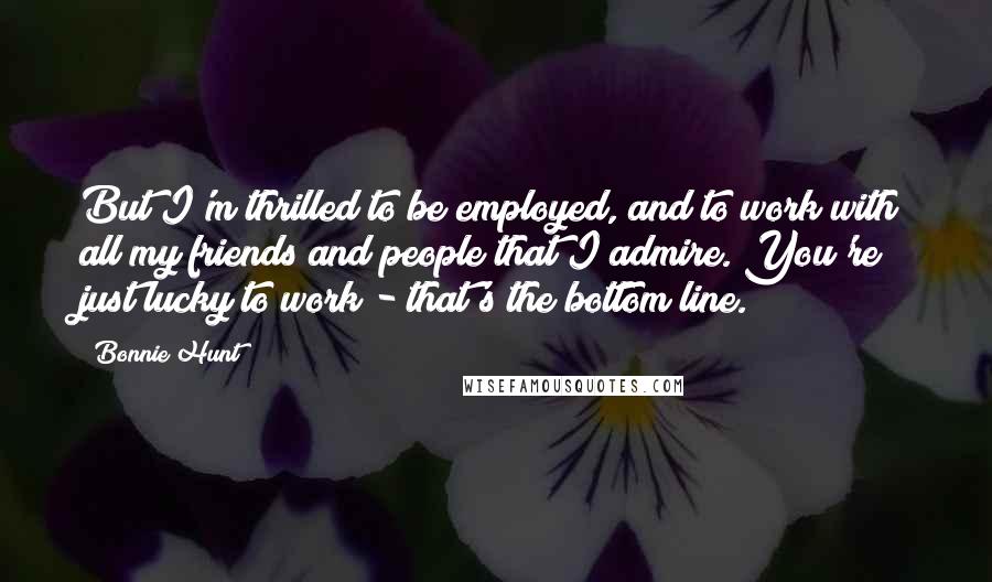 Bonnie Hunt Quotes: But I'm thrilled to be employed, and to work with all my friends and people that I admire. You're just lucky to work - that's the bottom line.