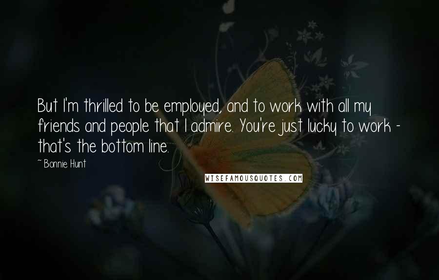 Bonnie Hunt Quotes: But I'm thrilled to be employed, and to work with all my friends and people that I admire. You're just lucky to work - that's the bottom line.