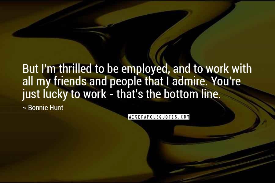 Bonnie Hunt Quotes: But I'm thrilled to be employed, and to work with all my friends and people that I admire. You're just lucky to work - that's the bottom line.