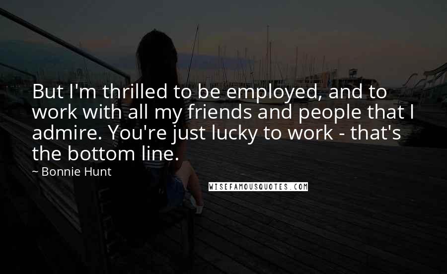 Bonnie Hunt Quotes: But I'm thrilled to be employed, and to work with all my friends and people that I admire. You're just lucky to work - that's the bottom line.