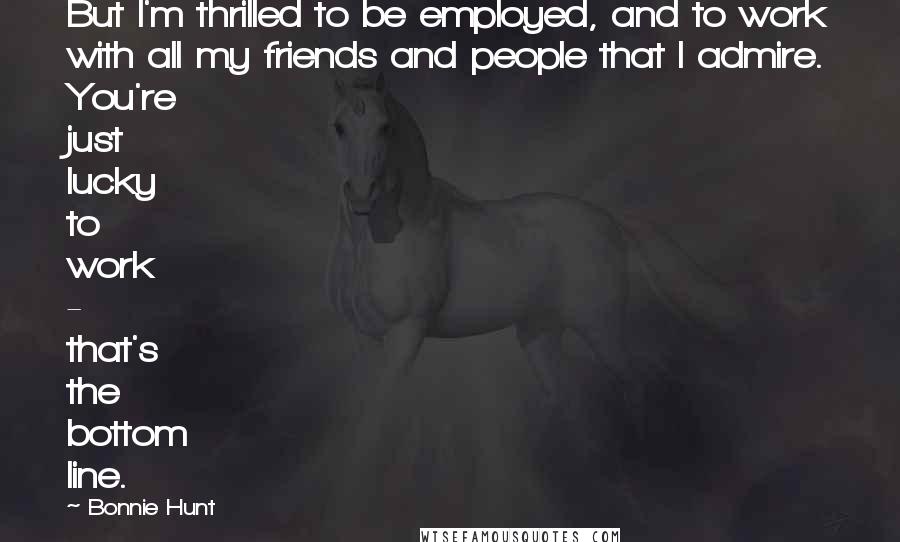 Bonnie Hunt Quotes: But I'm thrilled to be employed, and to work with all my friends and people that I admire. You're just lucky to work - that's the bottom line.