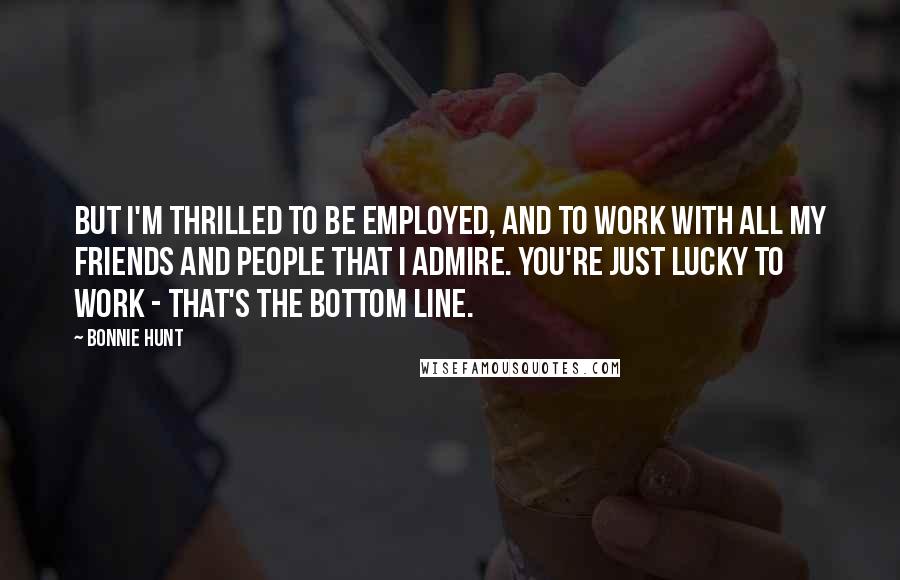 Bonnie Hunt Quotes: But I'm thrilled to be employed, and to work with all my friends and people that I admire. You're just lucky to work - that's the bottom line.