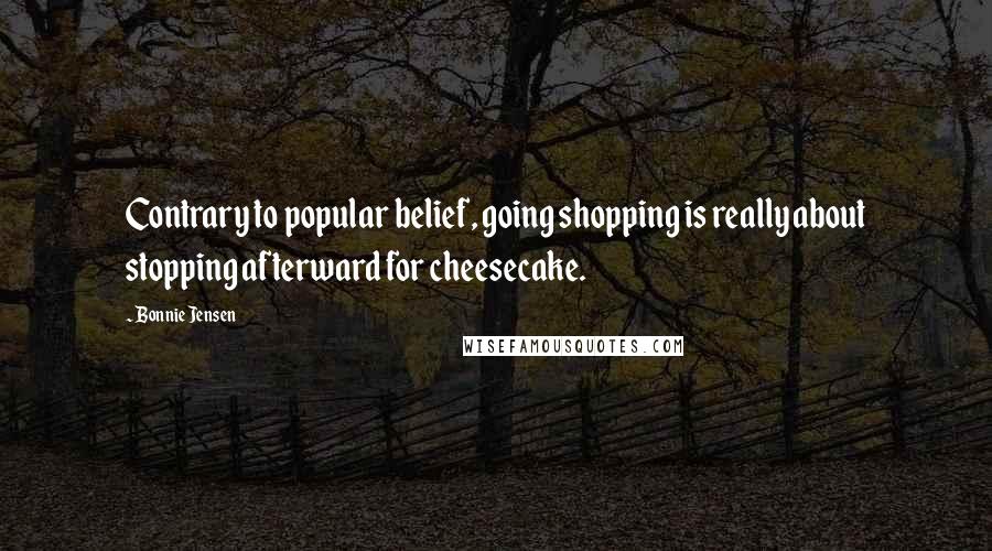 Bonnie Jensen Quotes: Contrary to popular belief, going shopping is really about stopping afterward for cheesecake.