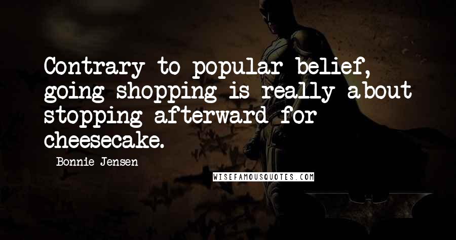 Bonnie Jensen Quotes: Contrary to popular belief, going shopping is really about stopping afterward for cheesecake.