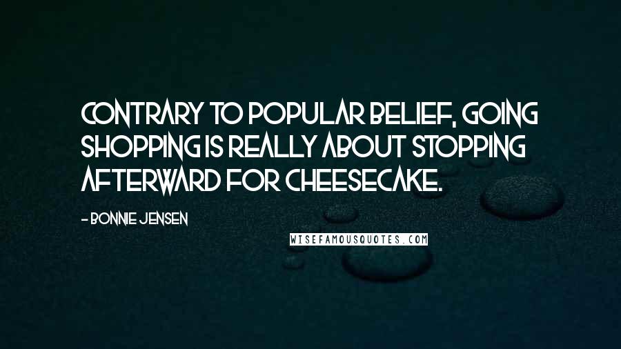 Bonnie Jensen Quotes: Contrary to popular belief, going shopping is really about stopping afterward for cheesecake.