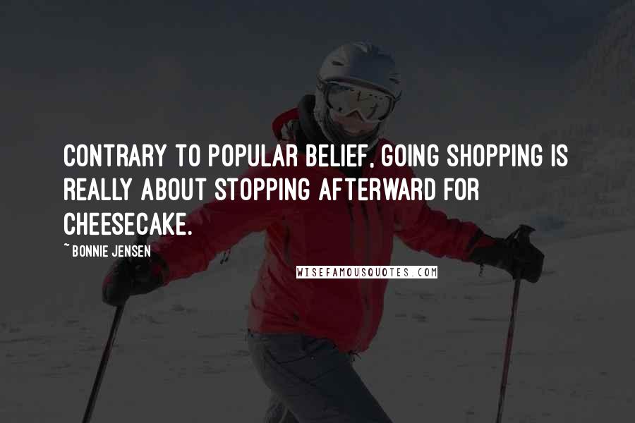 Bonnie Jensen Quotes: Contrary to popular belief, going shopping is really about stopping afterward for cheesecake.