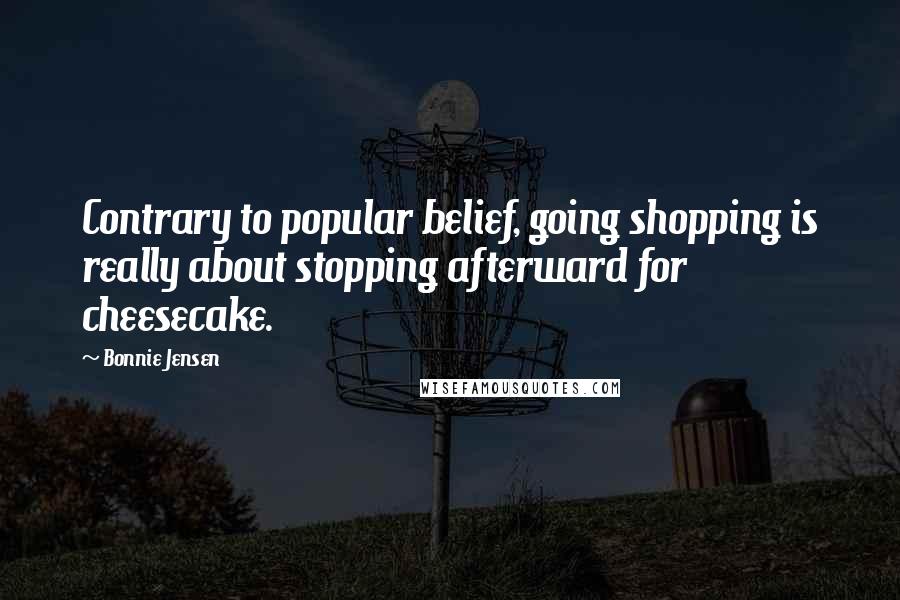 Bonnie Jensen Quotes: Contrary to popular belief, going shopping is really about stopping afterward for cheesecake.