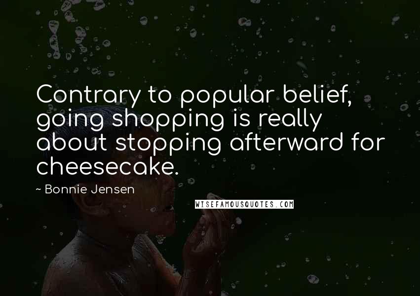 Bonnie Jensen Quotes: Contrary to popular belief, going shopping is really about stopping afterward for cheesecake.