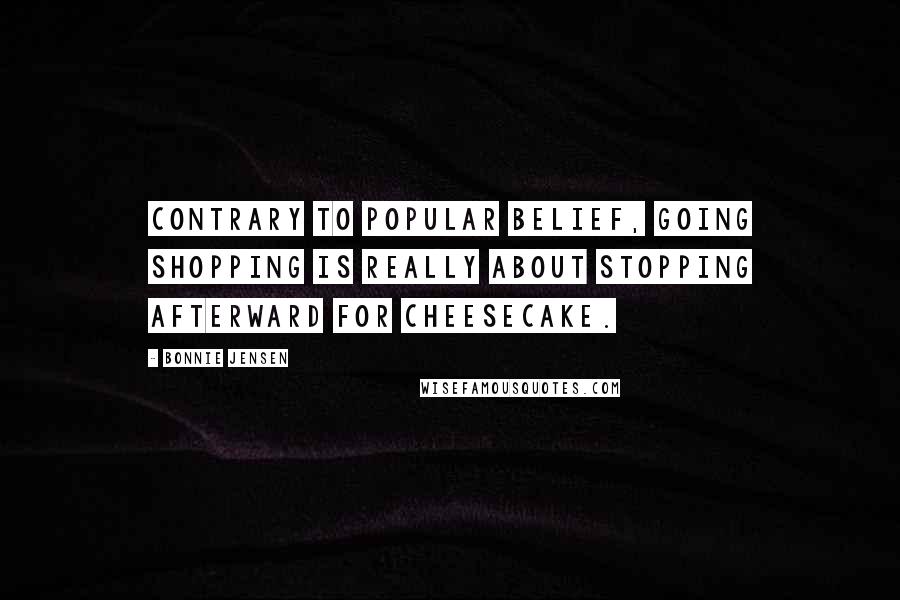 Bonnie Jensen Quotes: Contrary to popular belief, going shopping is really about stopping afterward for cheesecake.