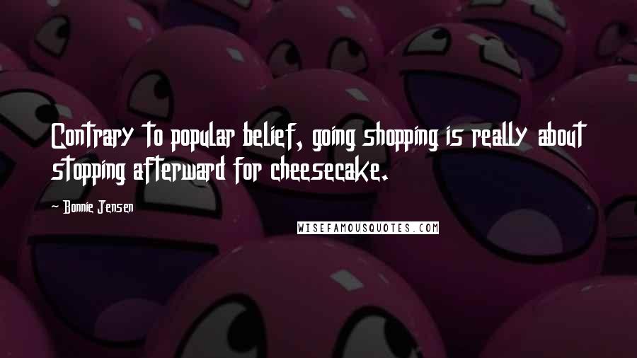 Bonnie Jensen Quotes: Contrary to popular belief, going shopping is really about stopping afterward for cheesecake.