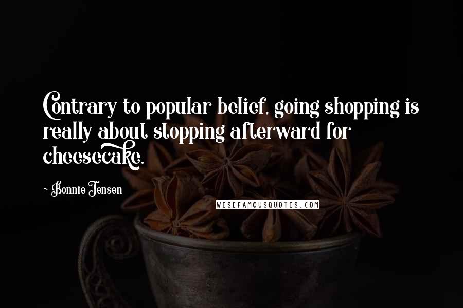Bonnie Jensen Quotes: Contrary to popular belief, going shopping is really about stopping afterward for cheesecake.