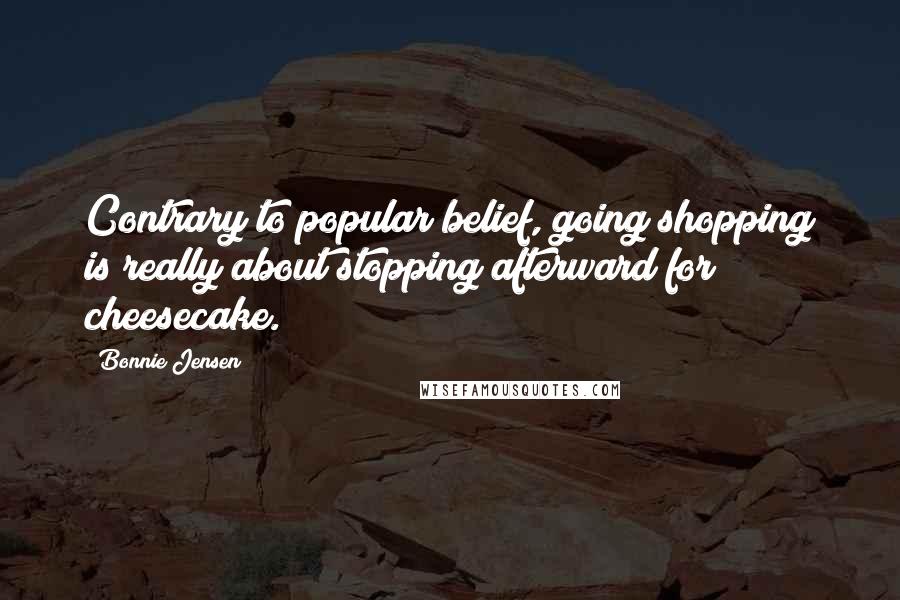 Bonnie Jensen Quotes: Contrary to popular belief, going shopping is really about stopping afterward for cheesecake.