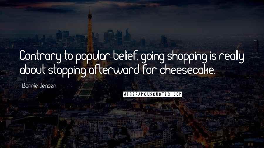 Bonnie Jensen Quotes: Contrary to popular belief, going shopping is really about stopping afterward for cheesecake.
