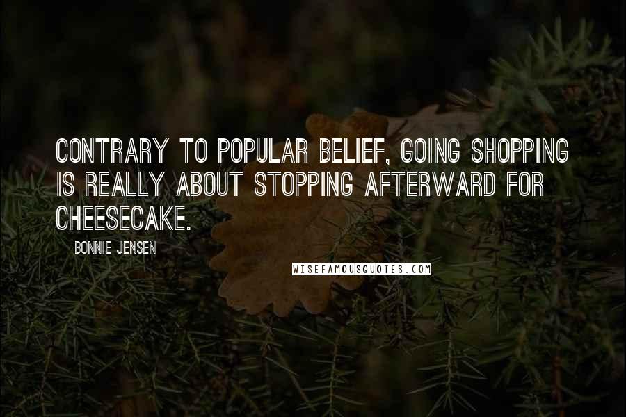 Bonnie Jensen Quotes: Contrary to popular belief, going shopping is really about stopping afterward for cheesecake.