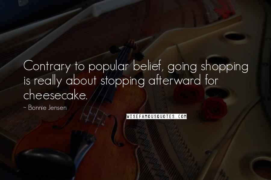 Bonnie Jensen Quotes: Contrary to popular belief, going shopping is really about stopping afterward for cheesecake.