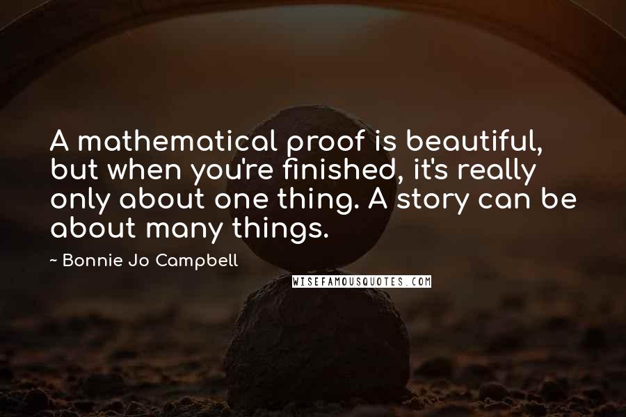 Bonnie Jo Campbell Quotes: A mathematical proof is beautiful, but when you're finished, it's really only about one thing. A story can be about many things.