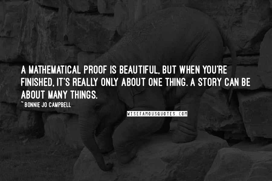 Bonnie Jo Campbell Quotes: A mathematical proof is beautiful, but when you're finished, it's really only about one thing. A story can be about many things.