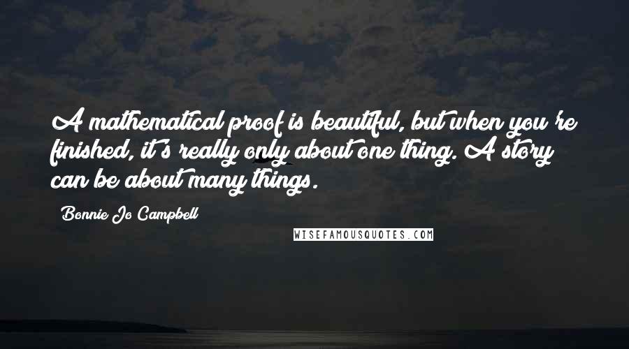 Bonnie Jo Campbell Quotes: A mathematical proof is beautiful, but when you're finished, it's really only about one thing. A story can be about many things.