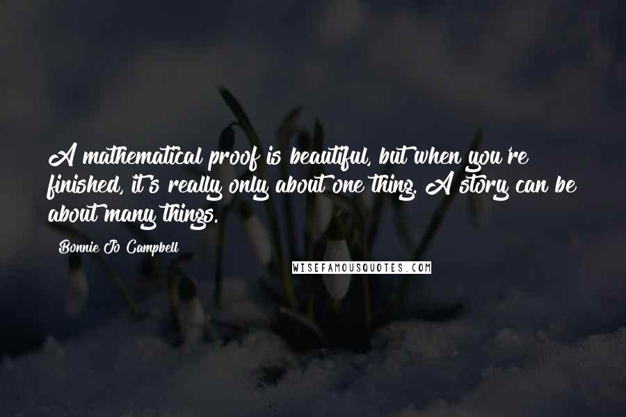 Bonnie Jo Campbell Quotes: A mathematical proof is beautiful, but when you're finished, it's really only about one thing. A story can be about many things.