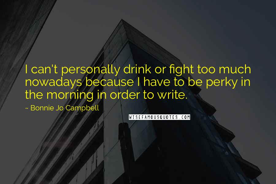 Bonnie Jo Campbell Quotes: I can't personally drink or fight too much nowadays because I have to be perky in the morning in order to write.