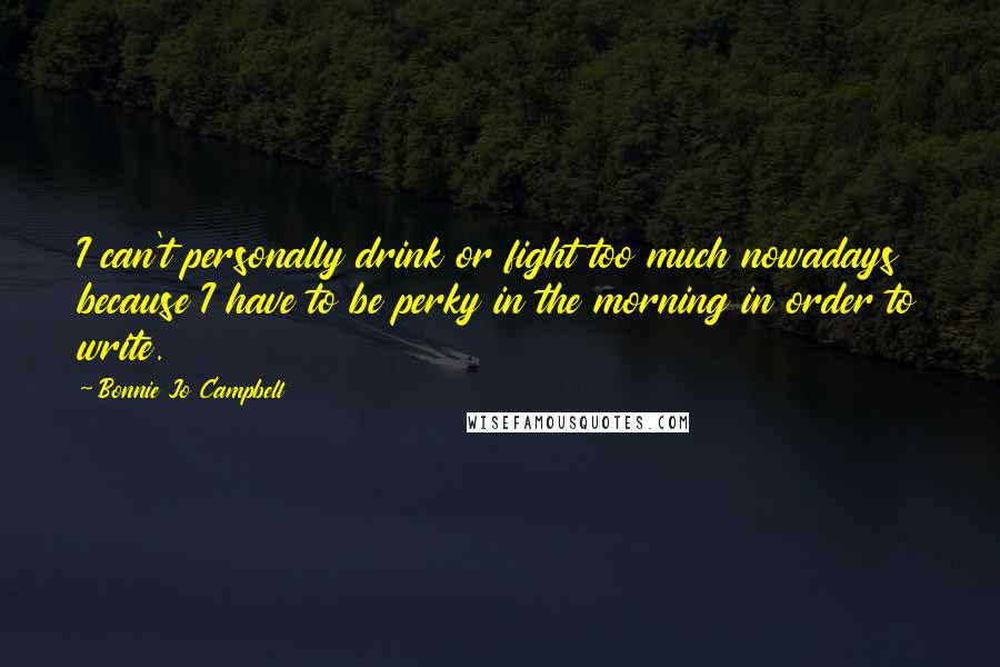 Bonnie Jo Campbell Quotes: I can't personally drink or fight too much nowadays because I have to be perky in the morning in order to write.