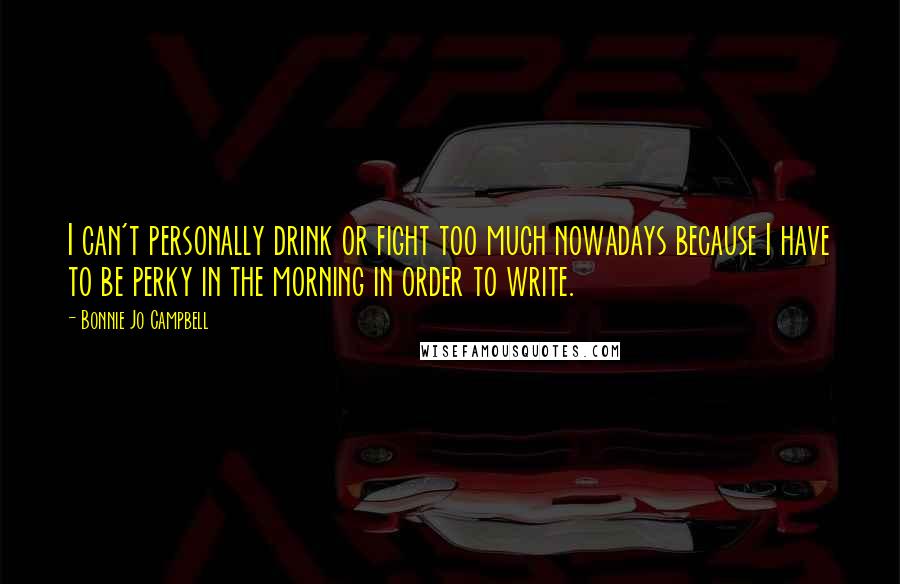 Bonnie Jo Campbell Quotes: I can't personally drink or fight too much nowadays because I have to be perky in the morning in order to write.