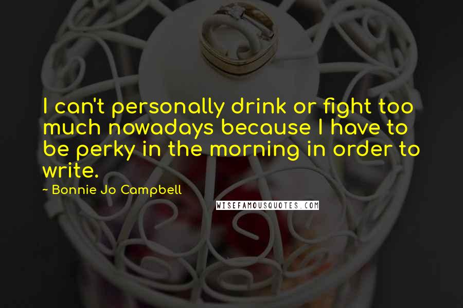 Bonnie Jo Campbell Quotes: I can't personally drink or fight too much nowadays because I have to be perky in the morning in order to write.