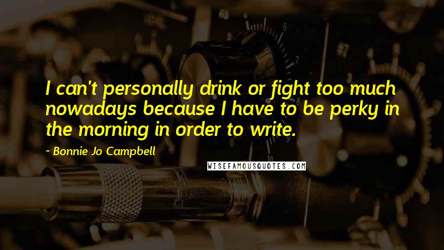 Bonnie Jo Campbell Quotes: I can't personally drink or fight too much nowadays because I have to be perky in the morning in order to write.