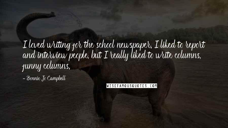 Bonnie Jo Campbell Quotes: I loved writing for the school newspaper. I liked to report and interview people, but I really liked to write columns, funny columns.