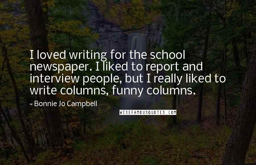 Bonnie Jo Campbell Quotes: I loved writing for the school newspaper. I liked to report and interview people, but I really liked to write columns, funny columns.