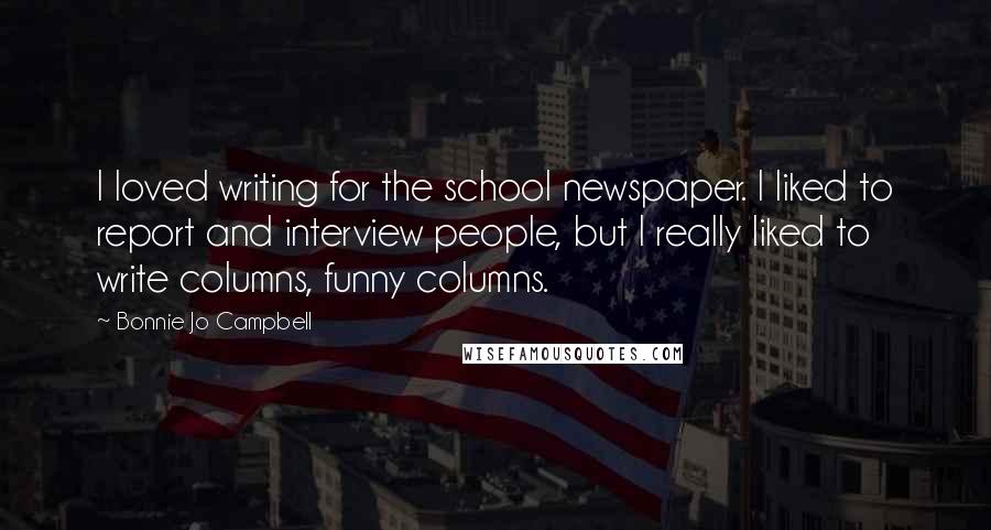 Bonnie Jo Campbell Quotes: I loved writing for the school newspaper. I liked to report and interview people, but I really liked to write columns, funny columns.