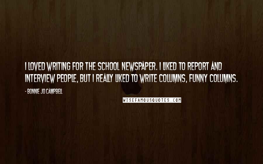 Bonnie Jo Campbell Quotes: I loved writing for the school newspaper. I liked to report and interview people, but I really liked to write columns, funny columns.