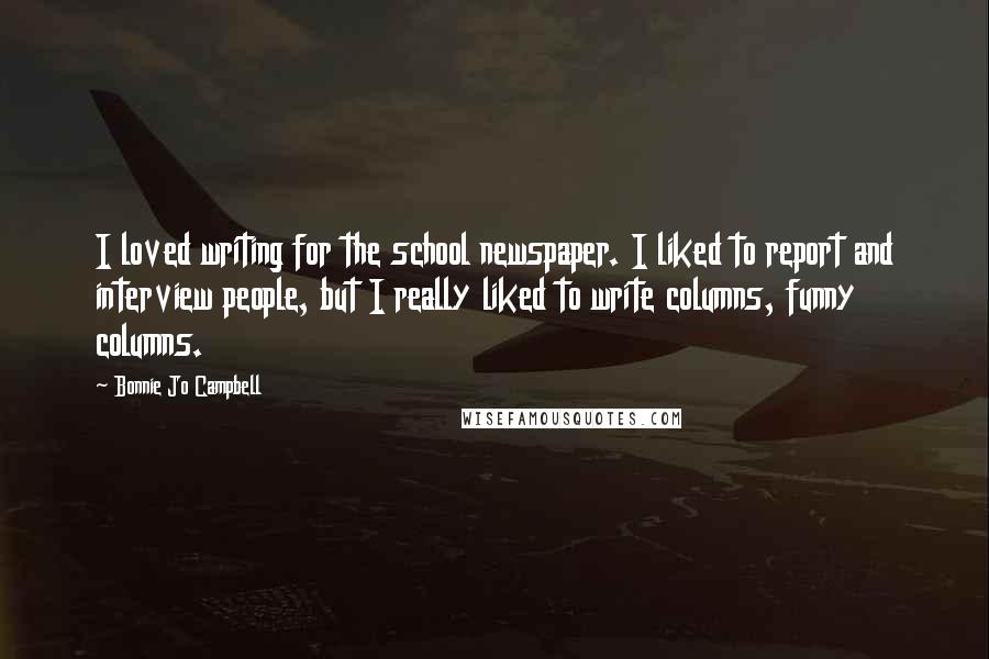 Bonnie Jo Campbell Quotes: I loved writing for the school newspaper. I liked to report and interview people, but I really liked to write columns, funny columns.