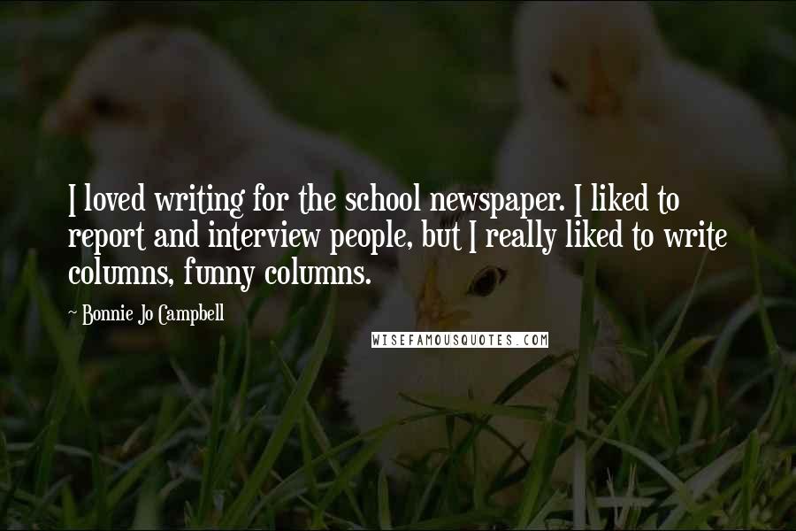 Bonnie Jo Campbell Quotes: I loved writing for the school newspaper. I liked to report and interview people, but I really liked to write columns, funny columns.