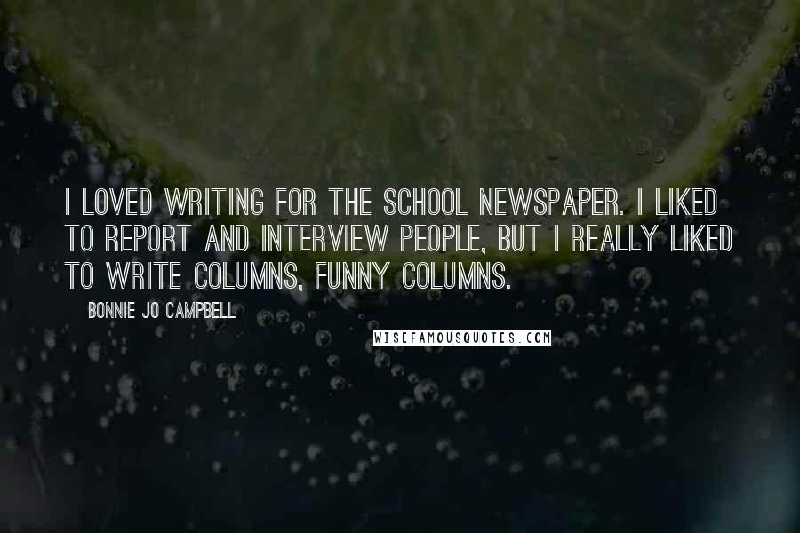 Bonnie Jo Campbell Quotes: I loved writing for the school newspaper. I liked to report and interview people, but I really liked to write columns, funny columns.