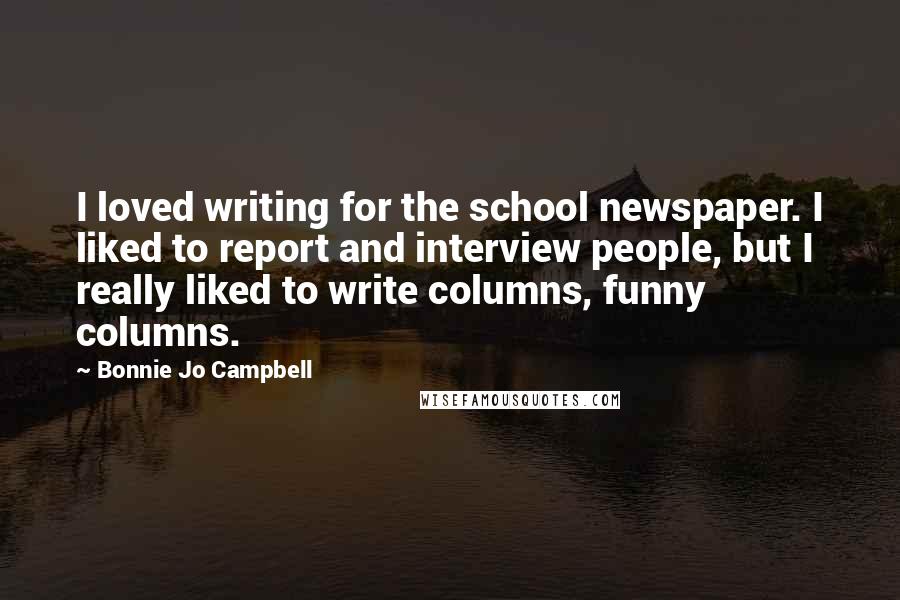 Bonnie Jo Campbell Quotes: I loved writing for the school newspaper. I liked to report and interview people, but I really liked to write columns, funny columns.