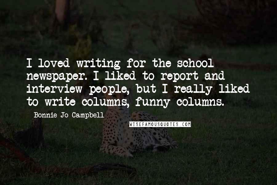 Bonnie Jo Campbell Quotes: I loved writing for the school newspaper. I liked to report and interview people, but I really liked to write columns, funny columns.