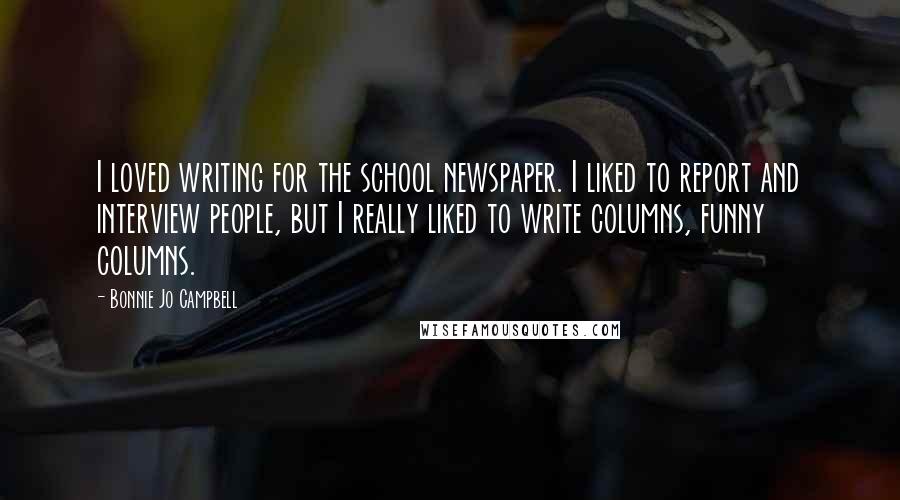 Bonnie Jo Campbell Quotes: I loved writing for the school newspaper. I liked to report and interview people, but I really liked to write columns, funny columns.